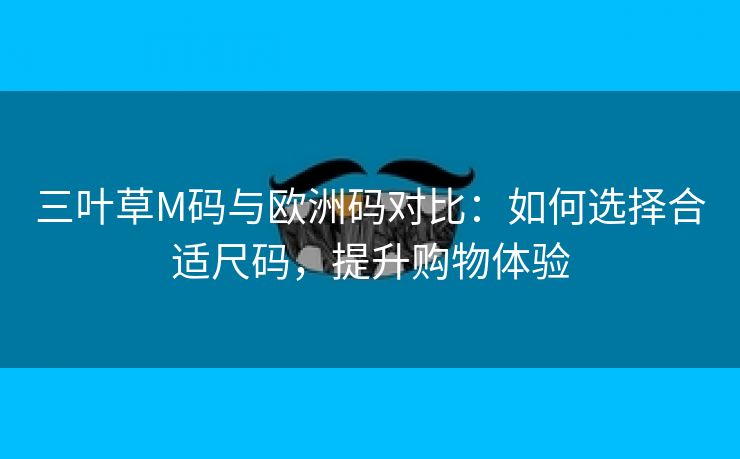 三叶草M码与欧洲码对比：如何选择合适尺码，提升购物体验