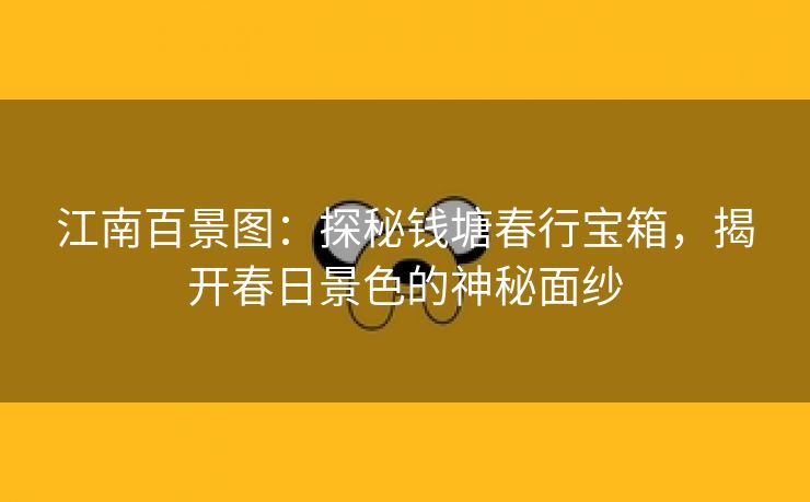 江南百景图：探秘钱塘春行宝箱，揭开春日景色的神秘面纱