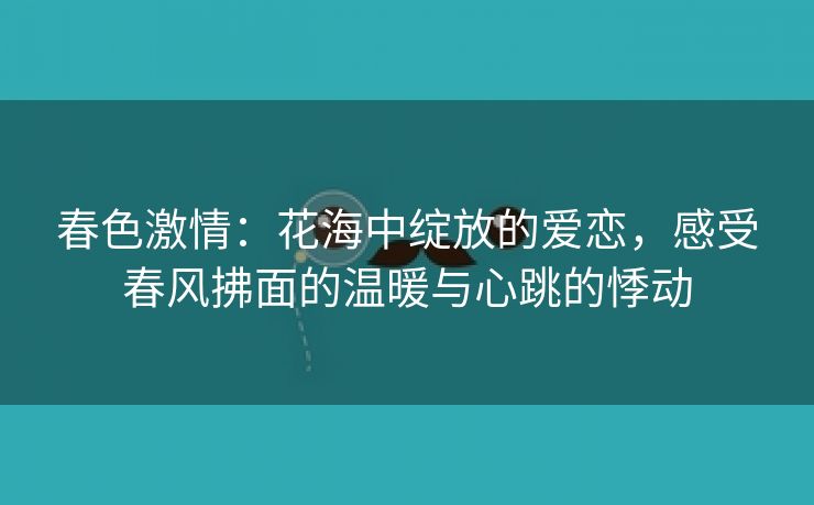 春色激情：花海中绽放的爱恋，感受春风拂面的温暖与心跳的悸动