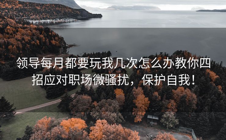 领导每月都要玩我几次怎么办教你四招应对职场微骚扰，保护自我！