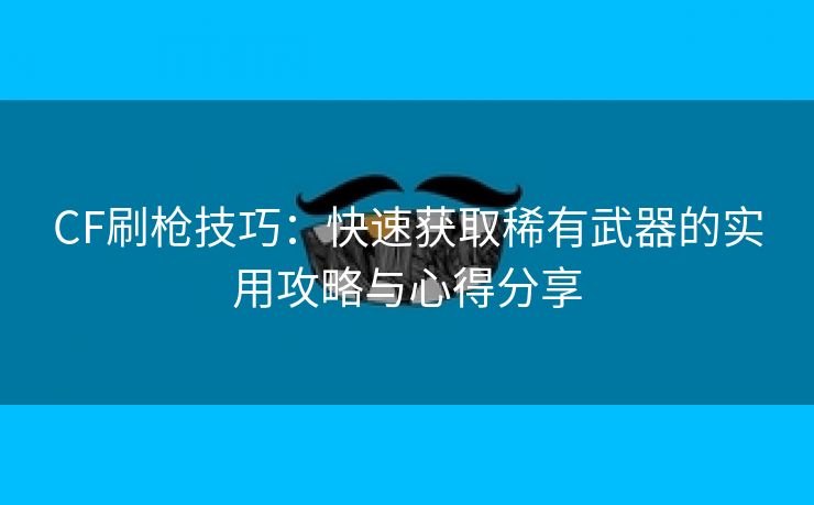 CF刷枪技巧：快速获取稀有武器的实用攻略与心得分享