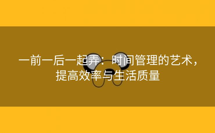 一前一后一起弄：时间管理的艺术，提高效率与生活质量