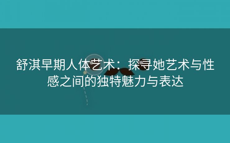 舒淇早期人体艺术：探寻她艺术与性感之间的独特魅力与表达