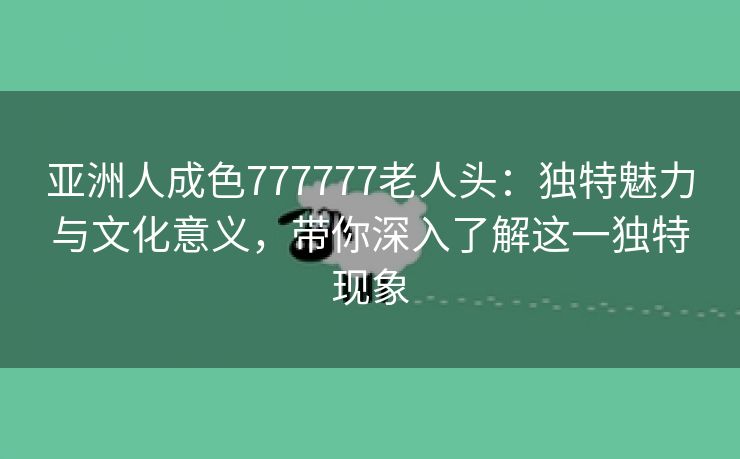 亚洲人成色777777老人头：独特魅力与文化意义，带你深入了解这一独特现象