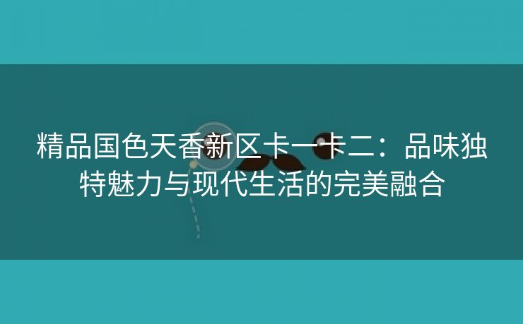 精品国色天香新区卡一卡二：品味独特魅力与现代生活的完美融合