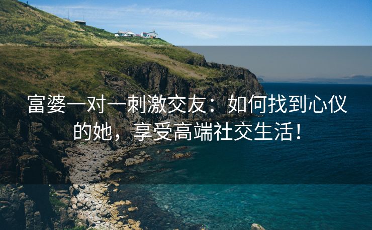 富婆一对一刺激交友：如何找到心仪的她，享受高端社交生活！