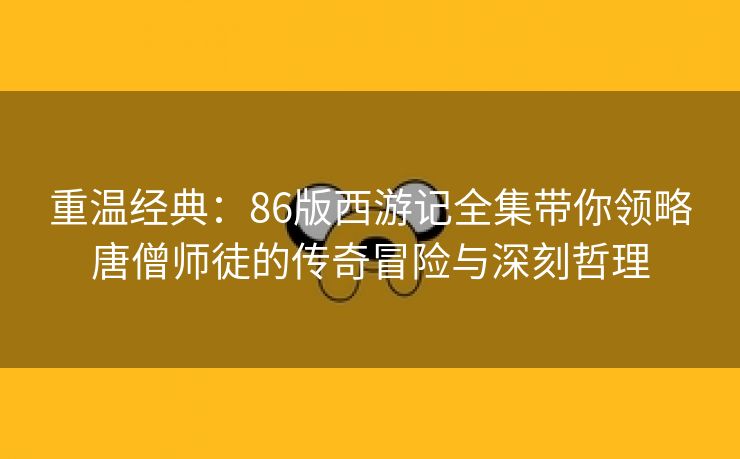 重温经典：86版西游记全集带你领略唐僧师徒的传奇冒险与深刻哲理