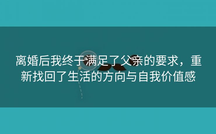 离婚后我终于满足了父亲的要求，重新找回了生活的方向与自我价值感