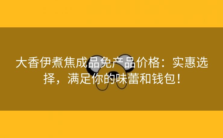 大香伊煮焦成品免产品价格：实惠选择，满足你的味蕾和钱包！