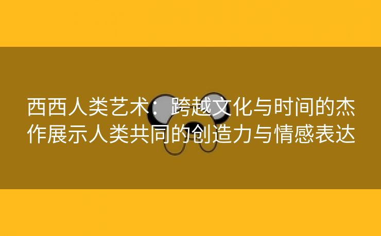 西西人类艺术：跨越文化与时间的杰作展示人类共同的创造力与情感表达