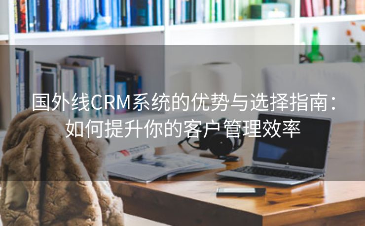 国外线CRM系统的优势与选择指南：如何提升你的客户管理效率