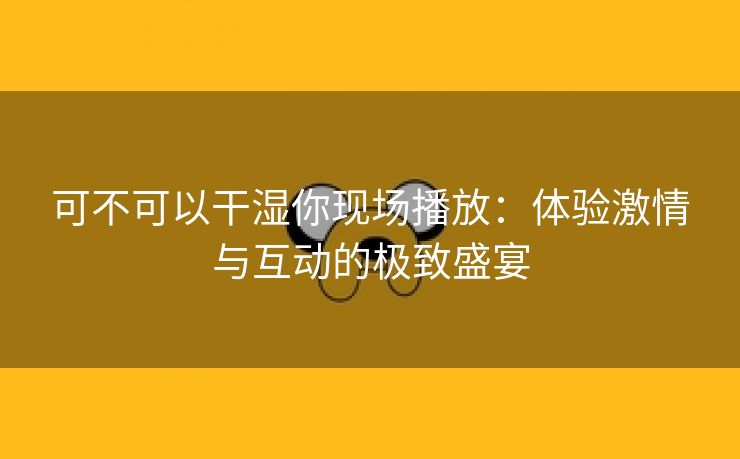 可不可以干湿你现场播放：体验激情与互动的极致盛宴