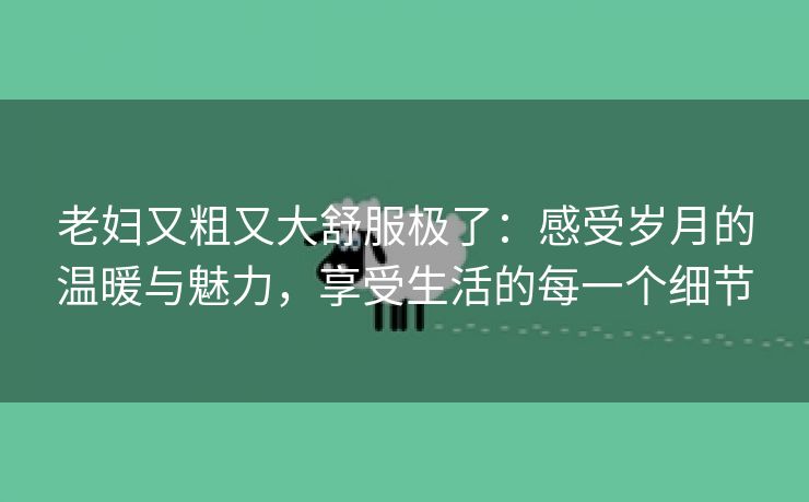 老妇又粗又大舒服极了：感受岁月的温暖与魅力，享受生活的每一个细节