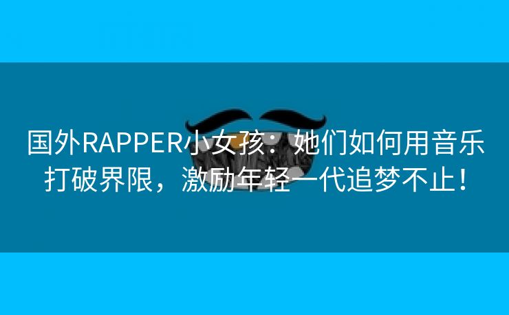 国外RAPPER小女孩：她们如何用音乐打破界限，激励年轻一代追梦不止！