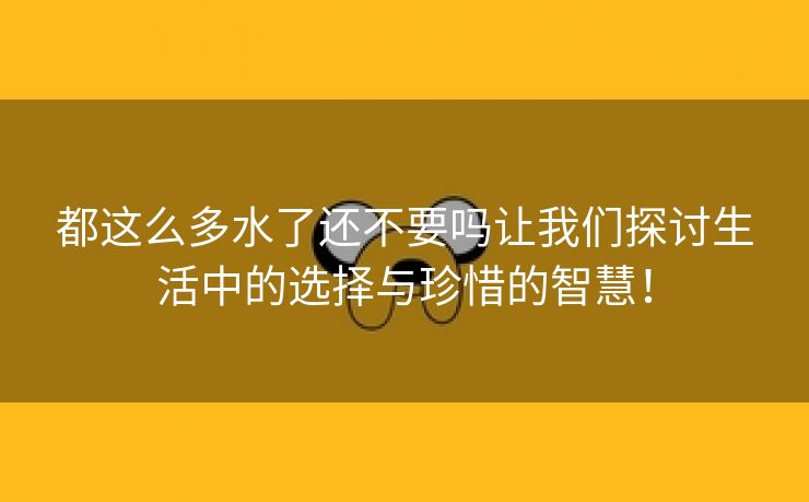 都这么多水了还不要吗让我们探讨生活中的选择与珍惜的智慧！