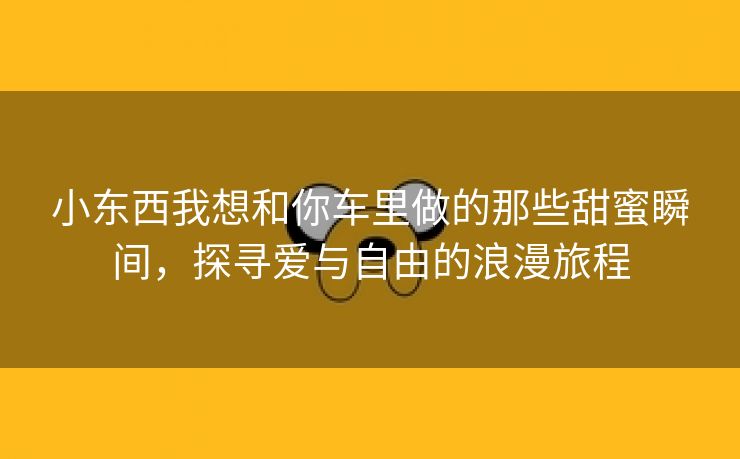 小东西我想和你车里做的那些甜蜜瞬间，探寻爱与自由的浪漫旅程