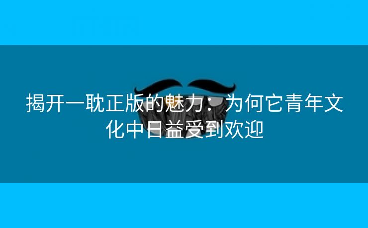 揭开一耽正版的魅力：为何它青年文化中日益受到欢迎