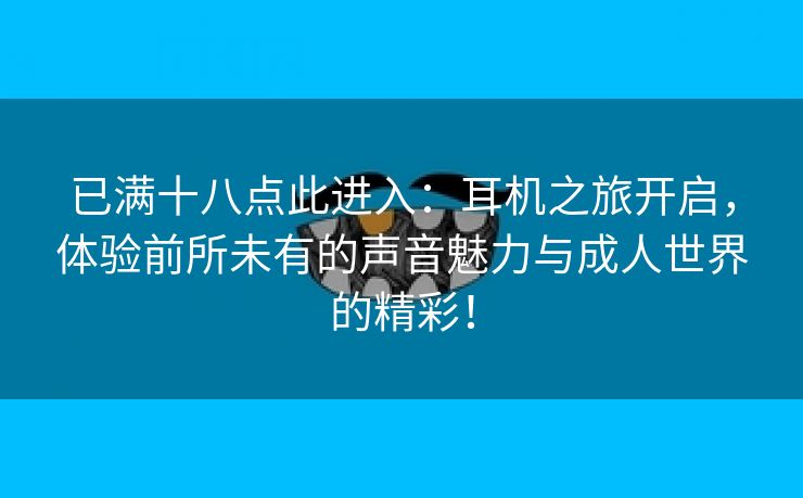 已满十八点此进入：耳机之旅开启，体验前所未有的声音魅力与成人世界的精彩！