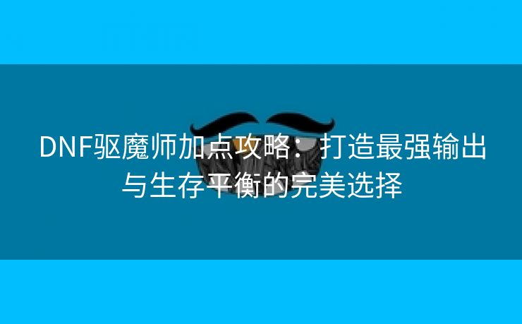 DNF驱魔师加点攻略：打造最强输出与生存平衡的完美选择