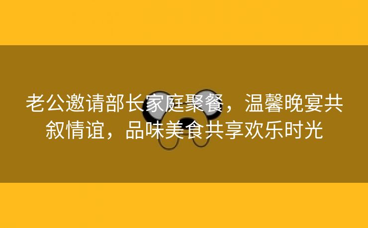 老公邀请部长家庭聚餐，温馨晚宴共叙情谊，品味美食共享欢乐时光