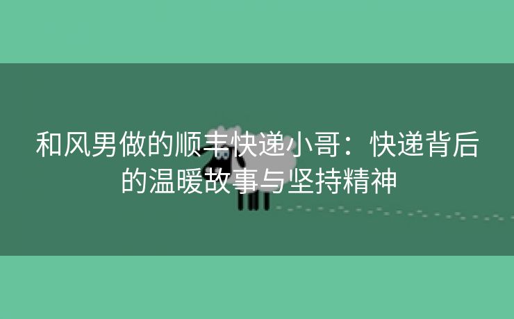 和风男做的顺丰快递小哥：快递背后的温暖故事与坚持精神