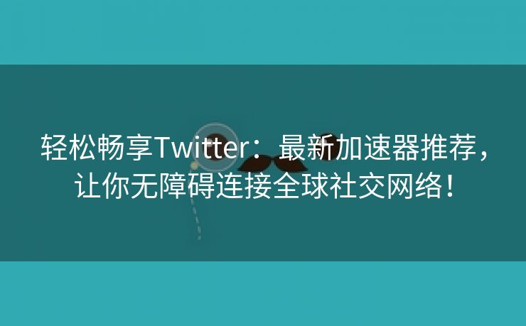 轻松畅享Twitter：最新加速器推荐，让你无障碍连接全球社交网络！