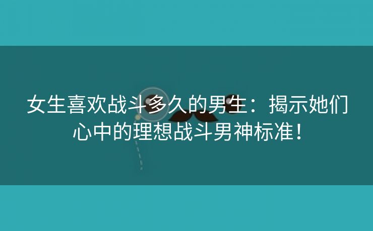 女生喜欢战斗多久的男生：揭示她们心中的理想战斗男神标准！