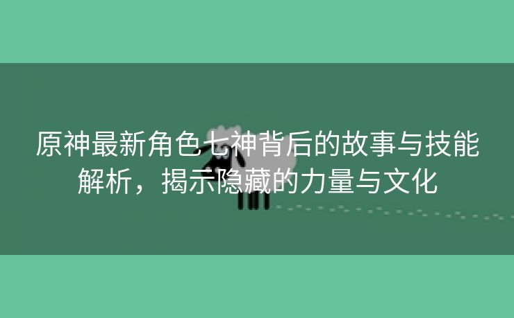 原神最新角色七神背后的故事与技能解析，揭示隐藏的力量与文化