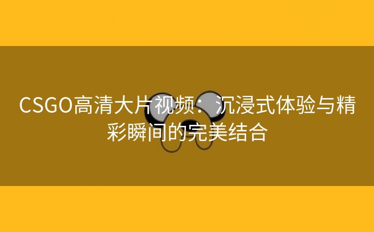 CSGO高清大片视频：沉浸式体验与精彩瞬间的完美结合