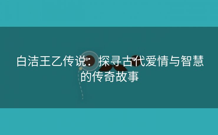 白洁王乙传说：探寻古代爱情与智慧的传奇故事