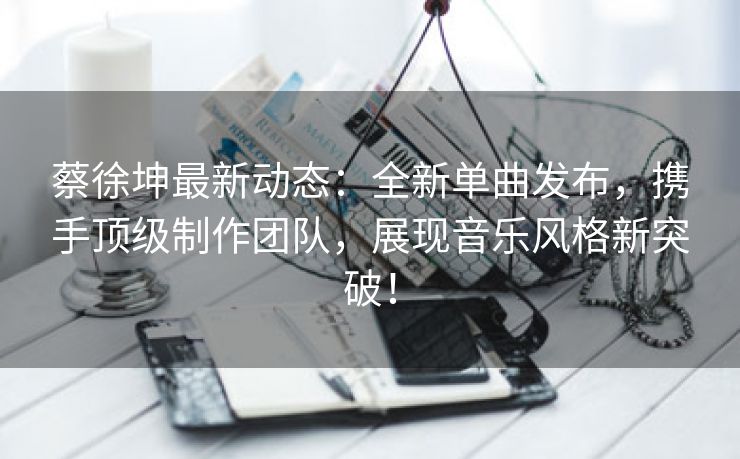 蔡徐坤最新动态：全新单曲发布，携手顶级制作团队，展现音乐风格新突破！