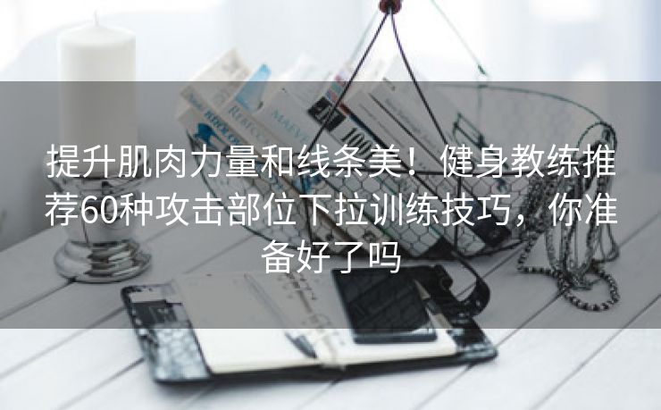 提升肌肉力量和线条美！健身教练推荐60种攻击部位下拉训练技巧，你准备好了吗