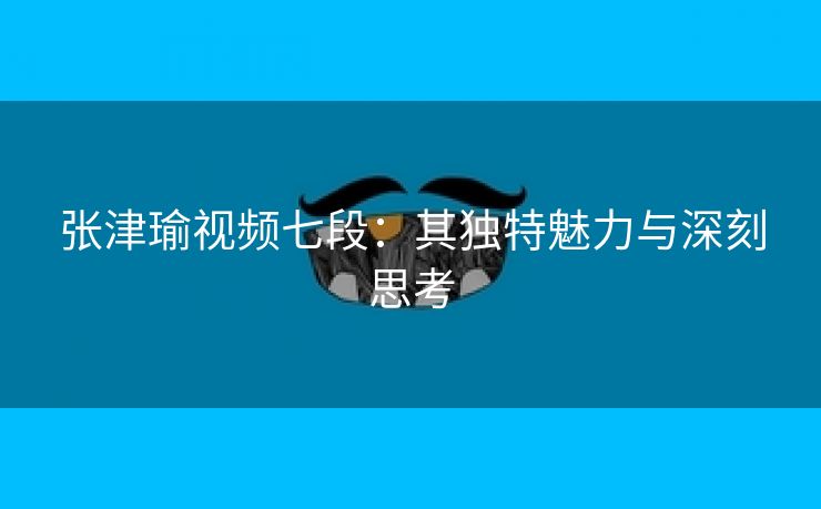 张津瑜视频七段：其独特魅力与深刻思考