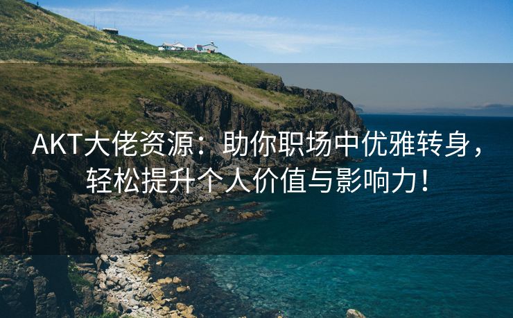 AKT大佬资源：助你职场中优雅转身，轻松提升个人价值与影响力！