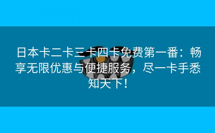 日本卡二卡三卡四卡免费第一番：畅享无限优惠与便捷服务，尽一卡手悉知天下！