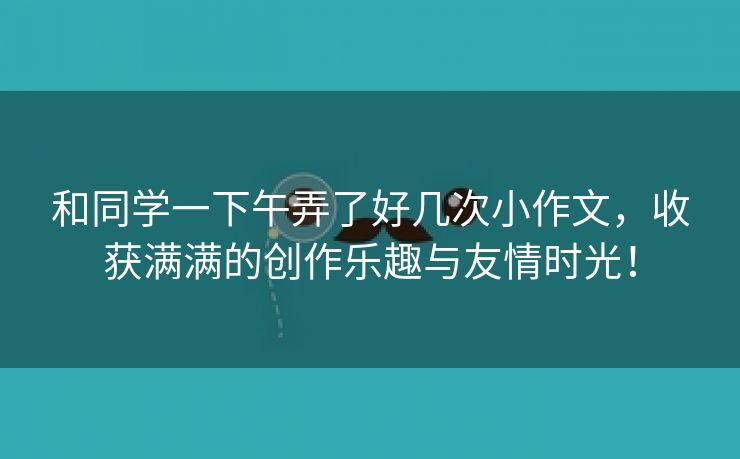 和同学一下午弄了好几次小作文，收获满满的创作乐趣与友情时光！