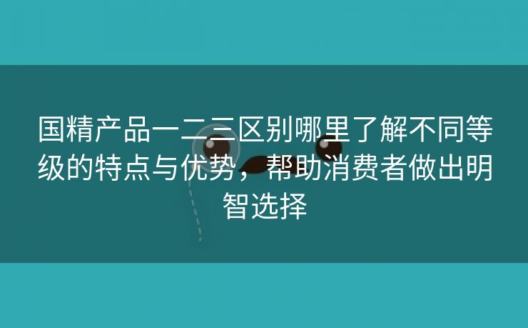 国精产品一二三区别哪里了解不同等级的特点与优势，帮助消费者做出明智选择