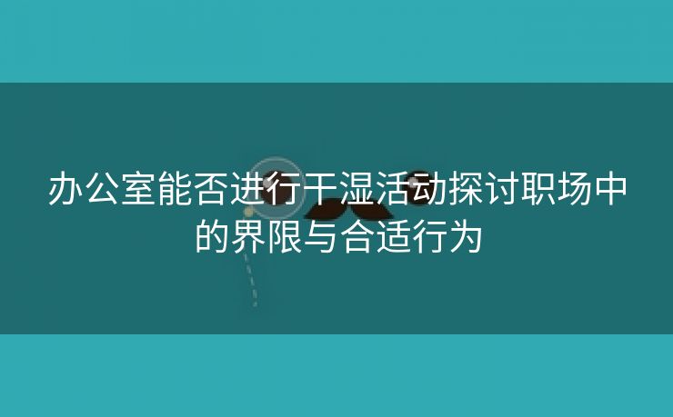 办公室能否进行干湿活动探讨职场中的界限与合适行为