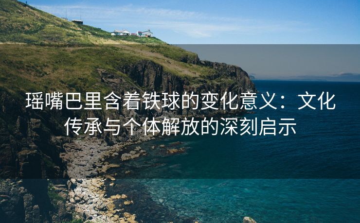 瑶嘴巴里含着铁球的变化意义：文化传承与个体解放的深刻启示