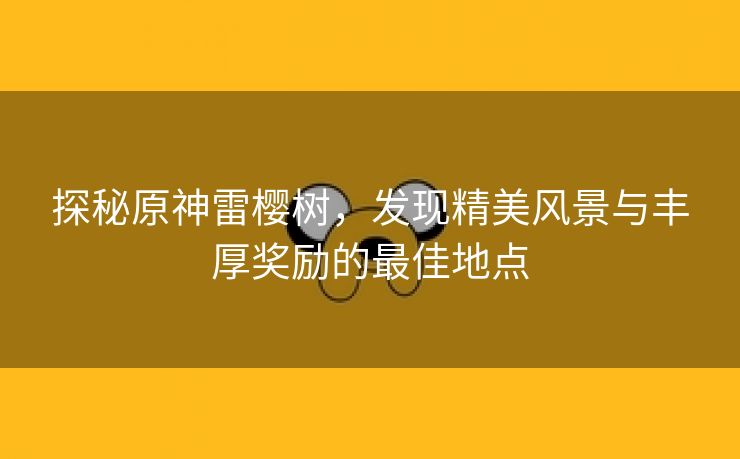 探秘原神雷樱树，发现精美风景与丰厚奖励的最佳地点