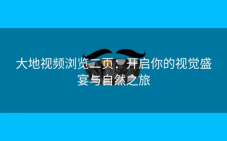 大地视频浏览二页：开启你的视觉盛宴与自然之旅