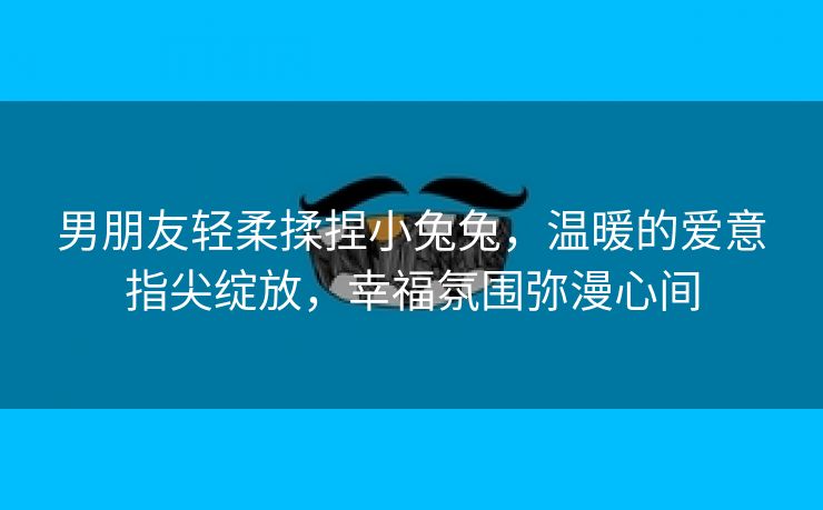 男朋友轻柔揉捏小兔兔，温暖的爱意指尖绽放，幸福氛围弥漫心间