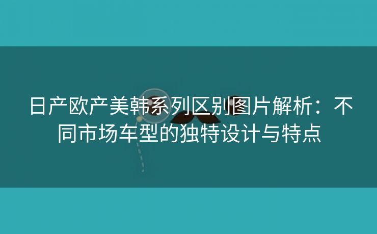 日产欧产美韩系列区别图片解析：不同市场车型的独特设计与特点