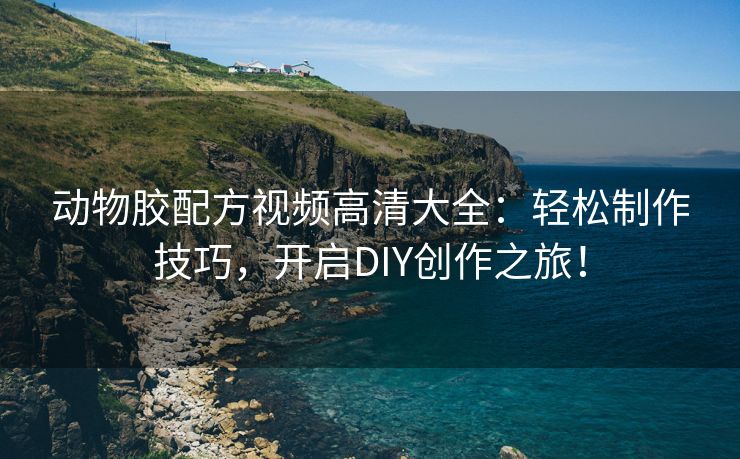 动物胶配方视频高清大全：轻松制作技巧，开启DIY创作之旅！