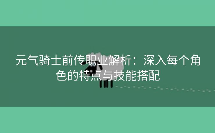 元气骑士前传职业解析：深入每个角色的特点与技能搭配