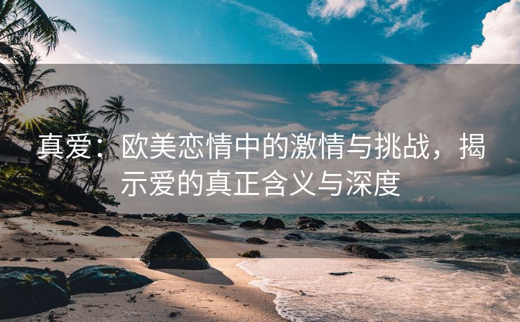 真爱：欧美恋情中的激情与挑战，揭示爱的真正含义与深度