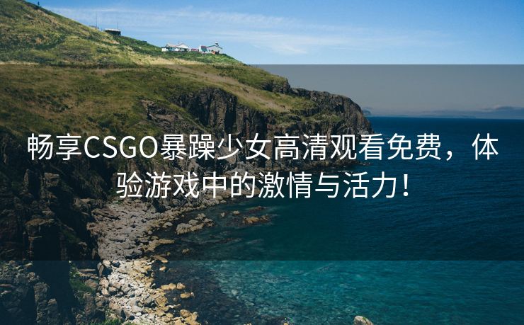 畅享CSGO暴躁少女高清观看免费，体验游戏中的激情与活力！