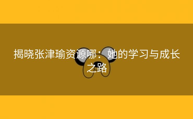 揭晓张津瑜资源哪：她的学习与成长之路