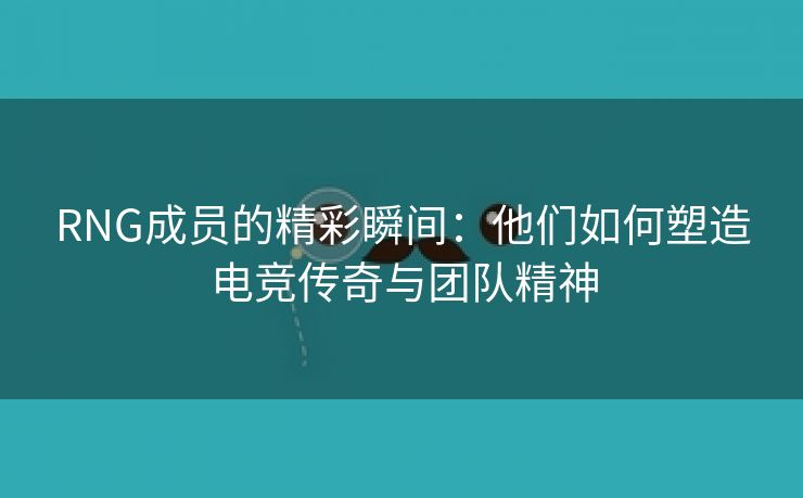 RNG成员的精彩瞬间：他们如何塑造电竞传奇与团队精神