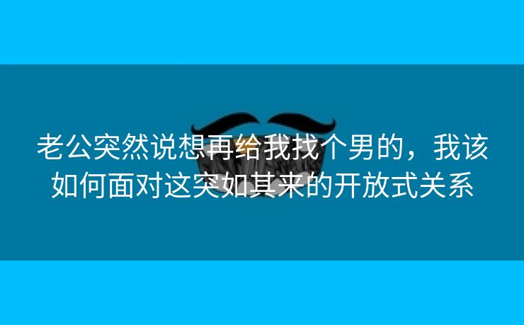 老公突然说想再给我找个男的，我该如何面对这突如其来的开放式关系